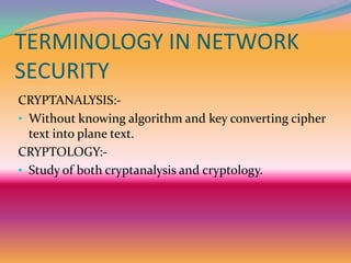 TERMINOLOGY IN NETWORK
SECURITY
CRYPTANALYSIS:-
• Without knowing algorithm and key converting cipher
  text into plane text.
CRYPTOLOGY:-
• Study of both cryptanalysis and cryptology.
 