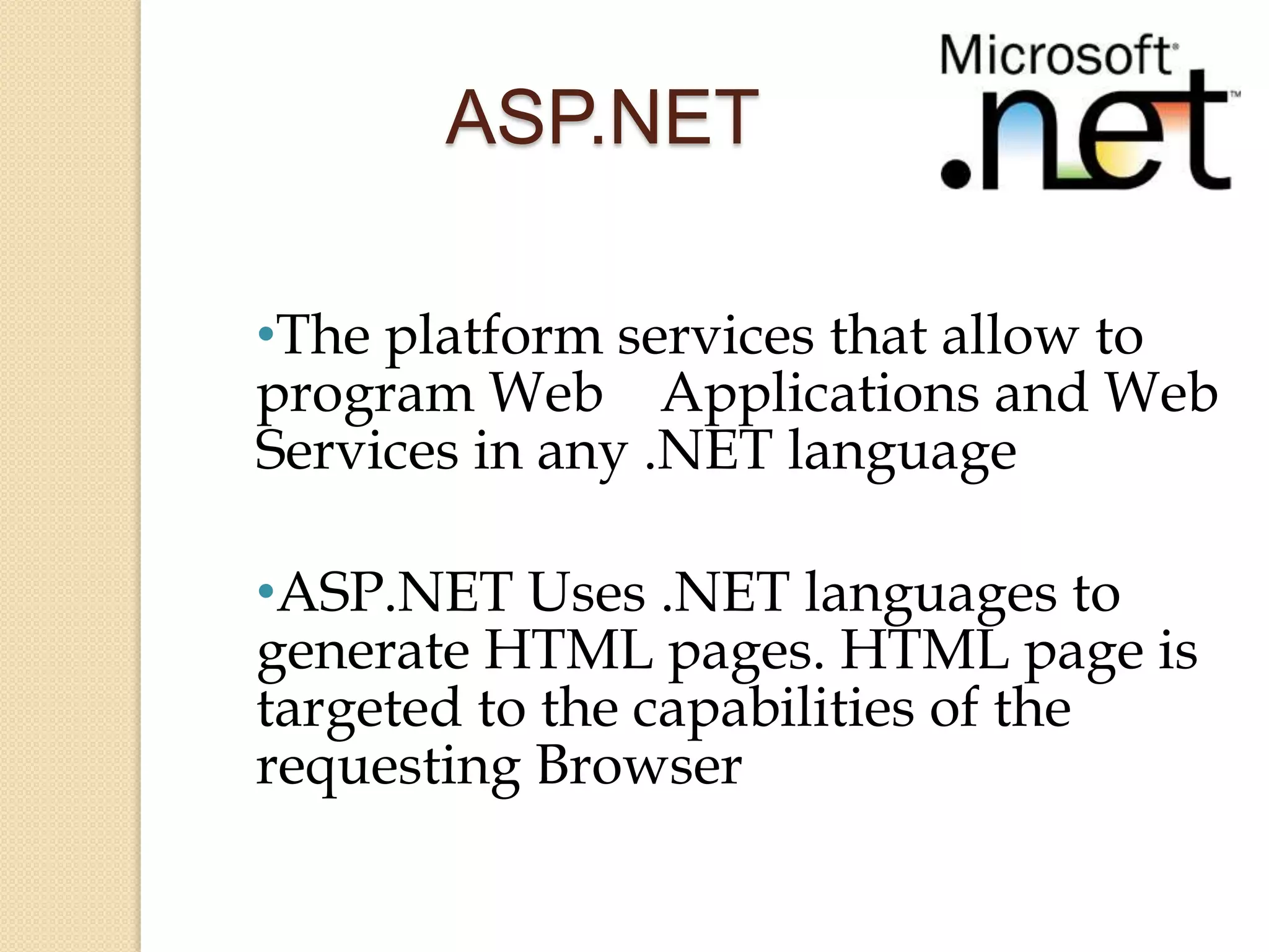 ASP.NET

•The platform services that allow to
program Web Applications and Web
Services in any .NET language

•ASP.NET Uses .NET languages to
generate HTML pages. HTML page is
targeted to the capabilities of the
requesting Browser
 