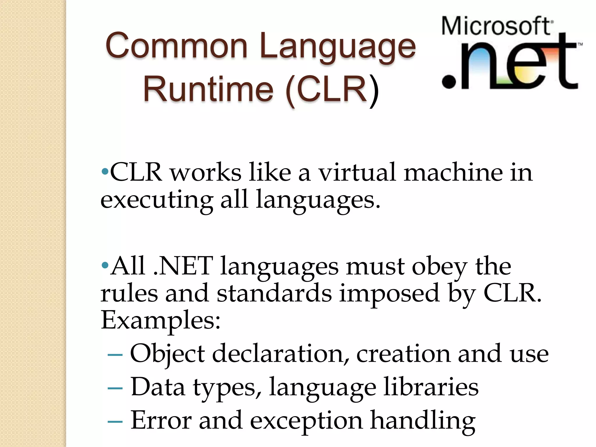 Common Language
  Runtime (CLR)

•CLR works like a virtual machine in
executing all languages.

•All .NET languages must obey the
rules and standards imposed by CLR.
Examples:
 – Object declaration, creation and use
 – Data types, language libraries
 – Error and exception handling
 