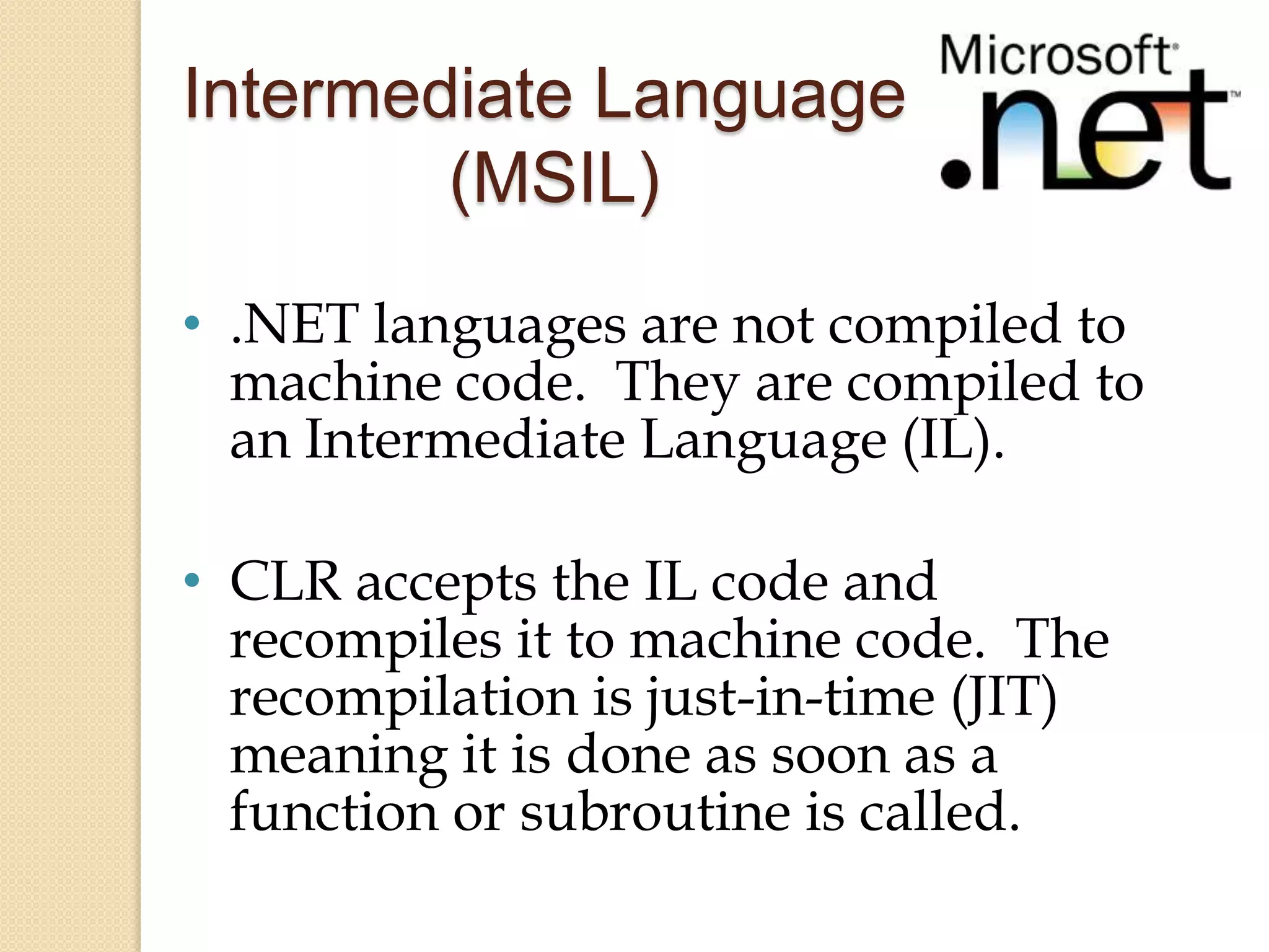Intermediate Language
        (MSIL)
• .NET languages are not compiled to
  machine code. They are compiled to
  an Intermediate Language (IL).

• CLR accepts the IL code and
  recompiles it to machine code. The
  recompilation is just-in-time (JIT)
  meaning it is done as soon as a
  function or subroutine is called.
 