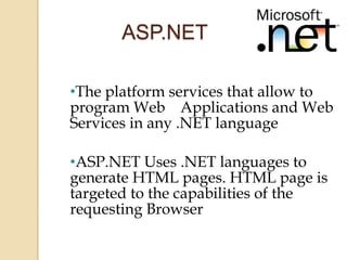 ASP.NET

•The platform services that allow to
program Web Applications and Web
Services in any .NET language

•ASP.NET Uses .NET languages to
generate HTML pages. HTML page is
targeted to the capabilities of the
requesting Browser
 