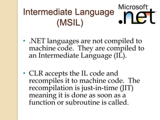 Intermediate Language
        (MSIL)
• .NET languages are not compiled to
  machine code. They are compiled to
  an Intermediate Language (IL).

• CLR accepts the IL code and
  recompiles it to machine code. The
  recompilation is just-in-time (JIT)
  meaning it is done as soon as a
  function or subroutine is called.
 