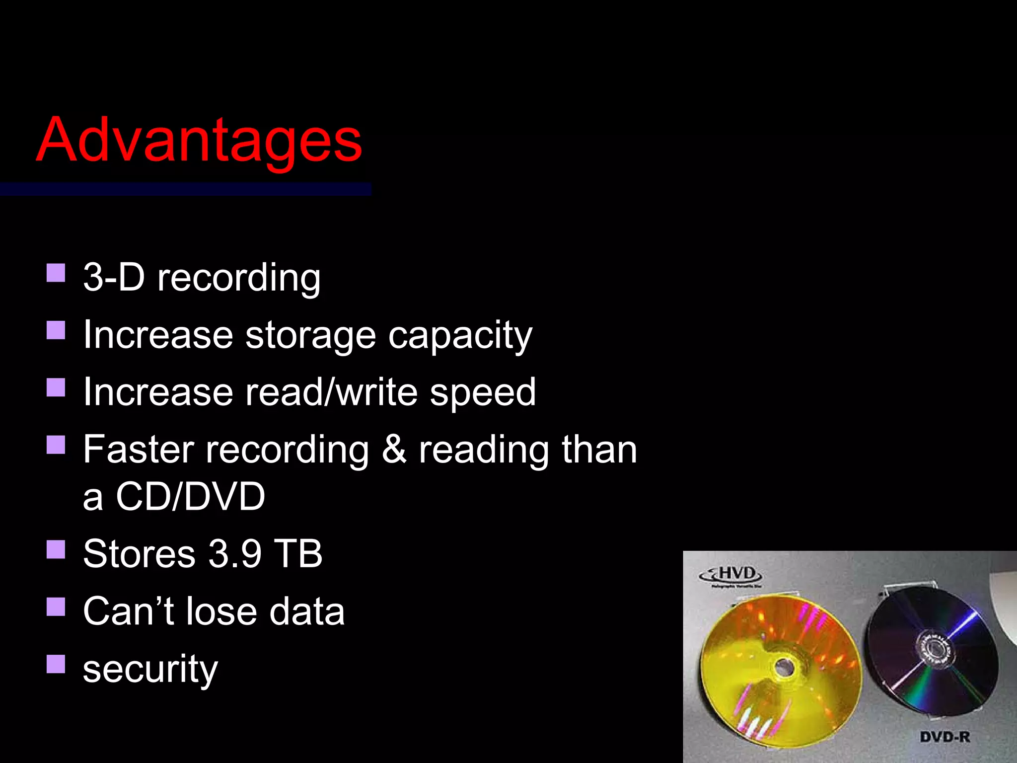 AdvantagesAdvantages
 3-D recording3-D recording
 Increase storage capacityIncrease storage capacity
 Increase read/write speedIncrease read/write speed
 Faster recording & reading thanFaster recording & reading than
a CD/DVDa CD/DVD
 Stores 3.9 TBStores 3.9 TB
 Can’t lose dataCan’t lose data
 securitysecurity
 