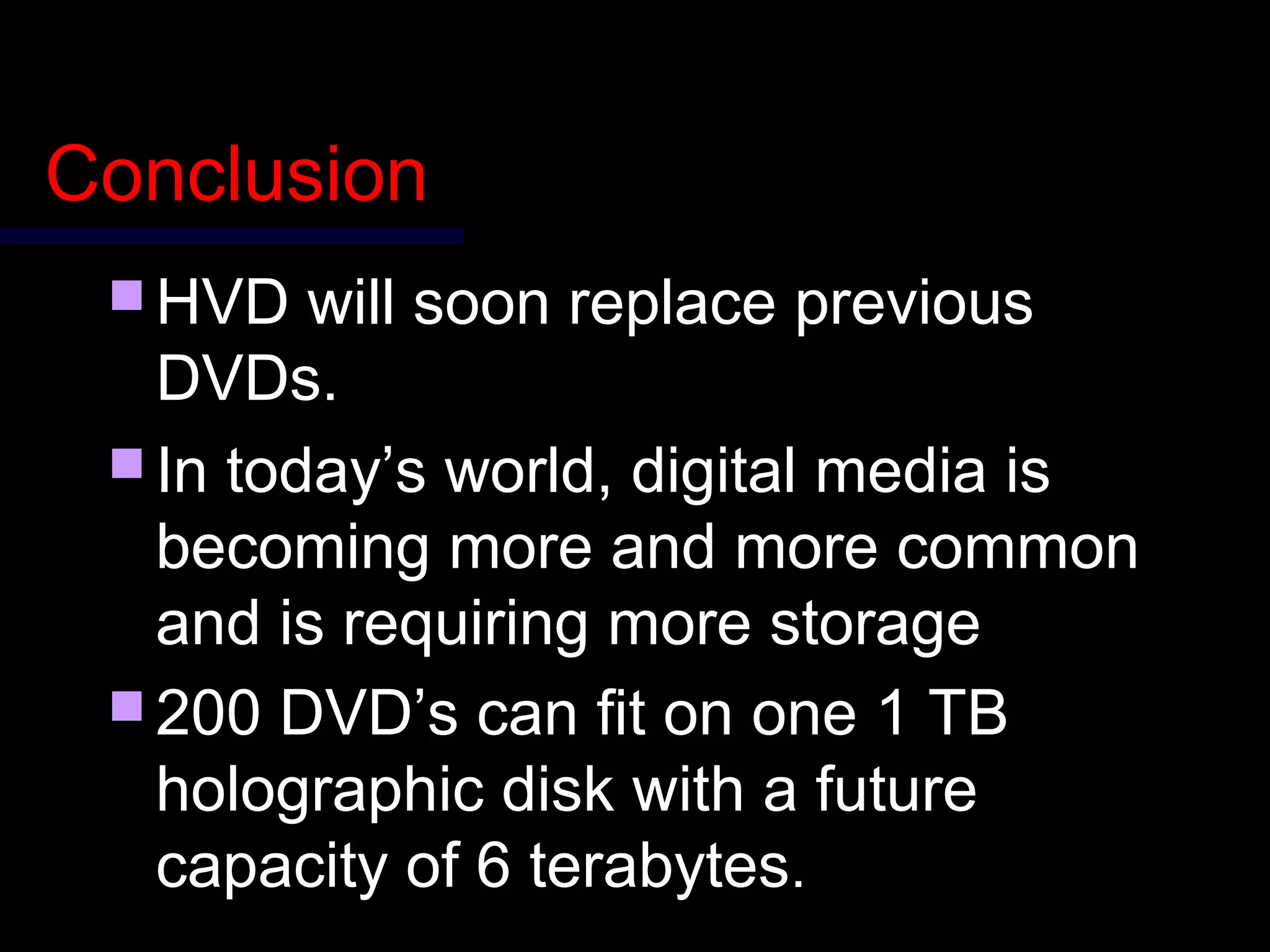 ConclusionConclusion
 HVD will soon replace previousHVD will soon replace previous
DVDs.DVDs.
 In today’s world, digital media isIn today’s world, digital media is
becoming more and more commonbecoming more and more common
and is requiring more storageand is requiring more storage
 2200 DVD’s can fit on one 1 TB00 DVD’s can fit on one 1 TB
holographic disk wholographic disk with a fith a futureuture
capacity of 6 terabytescapacity of 6 terabytes..
 
