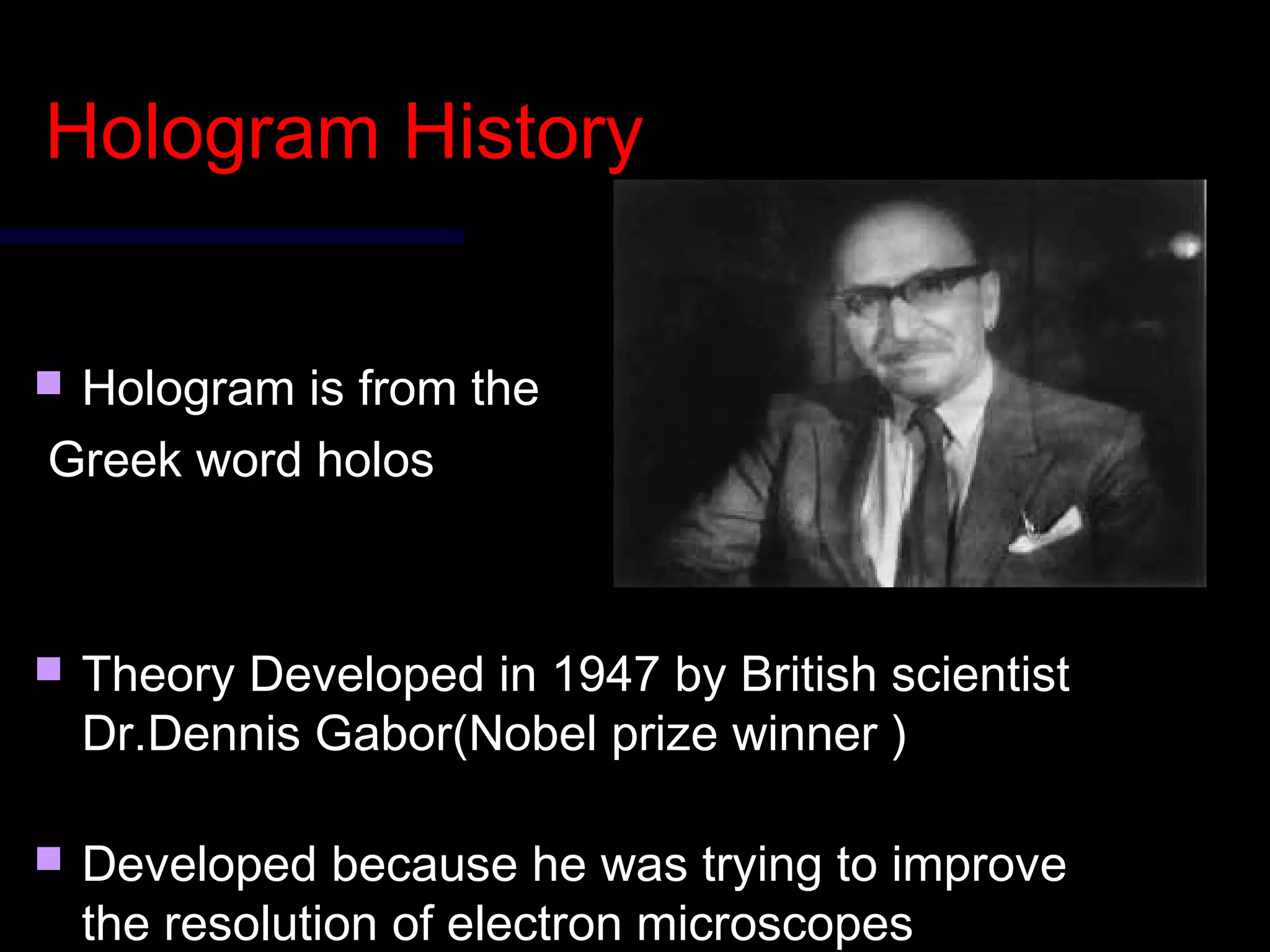 Hologram HistoryHologram History
 Hologram is from theHologram is from the
Greek word holosGreek word holos
 Theory Developed in 1947 by British scientistTheory Developed in 1947 by British scientist
Dr.Dennis Gabor(Nobel prize winner )Dr.Dennis Gabor(Nobel prize winner )
 Developed because he was trying to improveDeveloped because he was trying to improve
the resolution of electron microscopesthe resolution of electron microscopes
 