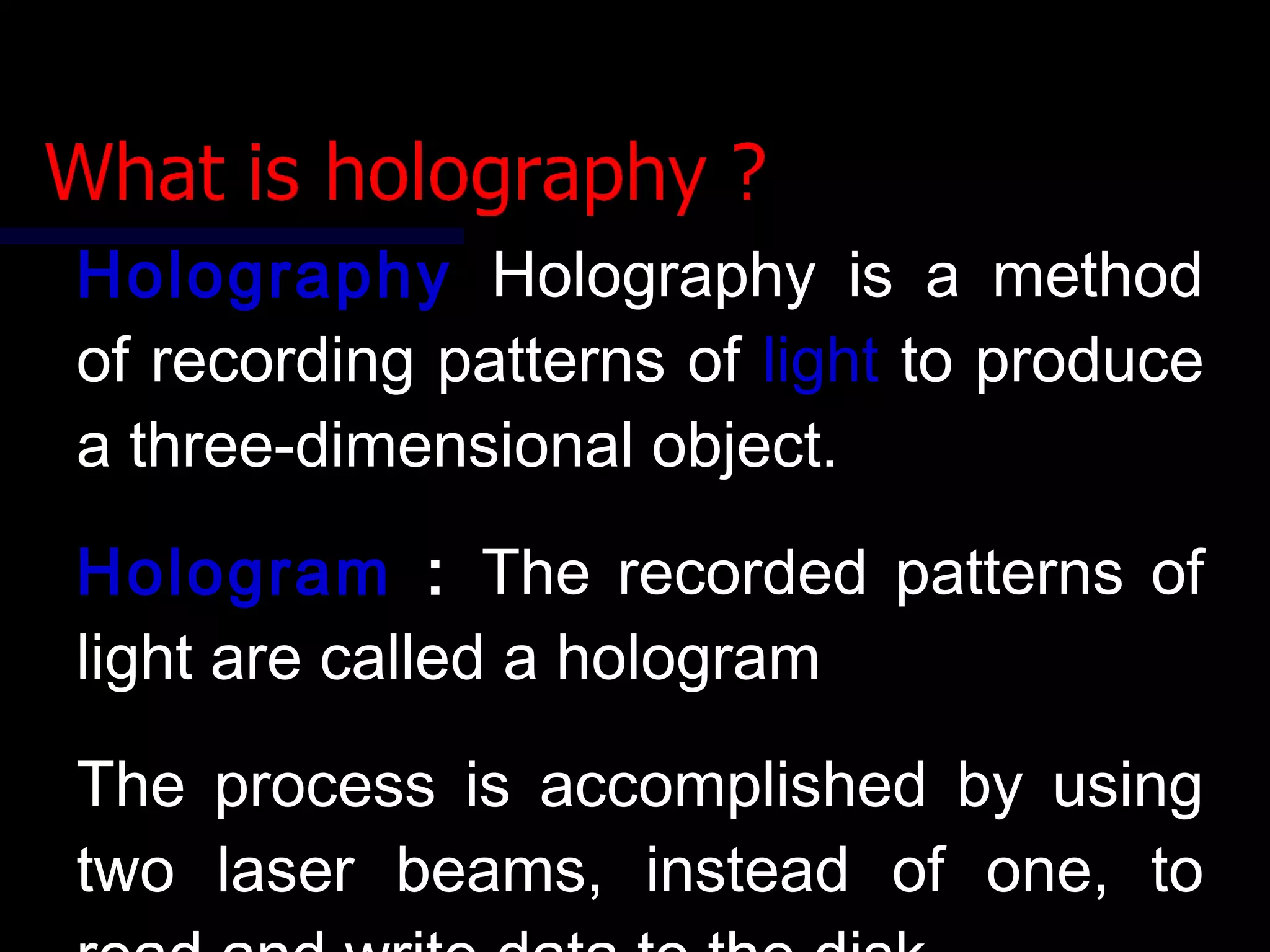 HolographyHolography Holography is a methodHolography is a method
of recording patterns ofof recording patterns of lightlight to produceto produce
a three-dimensional object.a three-dimensional object.
HologramHologram :: The recorded patterns ofThe recorded patterns of
light are called a hologramlight are called a hologram
The process is accomplished by usingThe process is accomplished by using
two laser beams, instead of one, totwo laser beams, instead of one, to
 