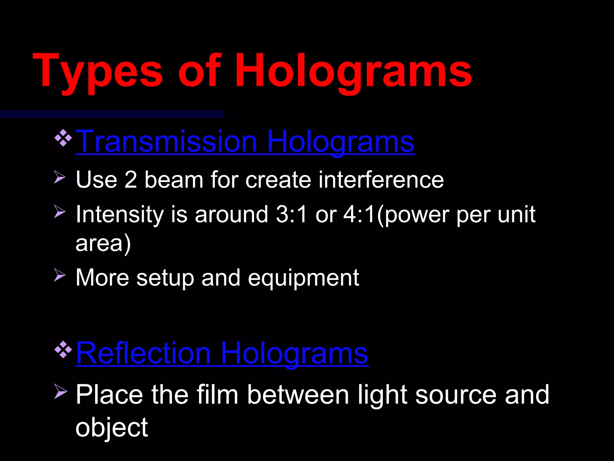 Types of Holograms
Transmission Holograms
 Use 2 beam for create interference
 Intensity is around 3:1 or 4:1(power per unit
area)
 More setup and equipment
Reflection Holograms
 Place the film between light source and
object
 