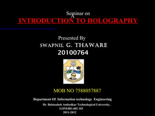 A
Seminar on
INTRODUCTION TO HOLOGRAPHYINTRODUCTION TO HOLOGRAPHY
Presented By
SWAPNIL G. THAWARE
20100764
MOB NO 7588057887
Dr. Babasaheb Ambedkar Technological University,
Department Of Information technology Engineering
LONERE-402 103
2011-2012
 