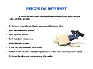 A maior desvantagem é que pode ser muito perigoso para crianças,
adolescentes e adultos.
• Podemos ser enganados por alguém que use uma identidade falsa;
• Risco a fornecer dados pessoais;
• Fácil expansão de vírus;
• Fácil invasão de privacidade;
• Roubo de dados pessoais;
• É fácil criar uma página de outra pessoa.
• Existem muitos “sites” de conteúdos impróprios que podem aparecer numa pesquisa banal;
• Podemos não saber gerir ou seleccionar a informação.
 