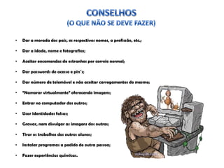 • Dar a morada dos pais, os respectivos nomes, a profissão, etc.;
• Dar a idade, nome e fotografias;
• Aceitar encomendas de estranhos por correio normal;
• Dar passwords de acesso e pin´s;
• Dar número de telemóvel e não aceitar carregamentos do mesmo;
• “Namorar virtualmente” oferecendo imagens;
• Entrar no computador dos outros;
• Usar identidades falsas;
• Gravar, nem divulgar as imagens dos outros;
• Tirar os trabalhos dos outros alunos;
• Instalar programas a pedido de outra pessoa;
• Fazer experiências químicas.
 