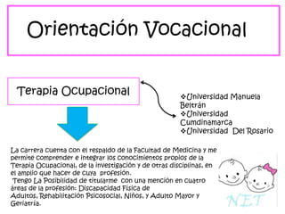Orientación Vocacional
Terapia Ocupacional

Universidad Manuela
Beltrán
Universidad
Cumdinamarca
Universidad Del Rosario

La carrera cuenta con el respaldo de la Facultad de Medicina y me
permite comprender e integrar los conocimientos propios de la
Terapia Ocupacional, de la investigación y de otras disciplinas, en
el amplio que hacer de cuya profesión.
Tengo La Posibilidad de titularme con una mención en cuatro
áreas de la profesión: Discapacidad Física de
Adultos, Rehabilitación Psicosocial, Niños, y Adulto Mayor y
Geriatría.

 