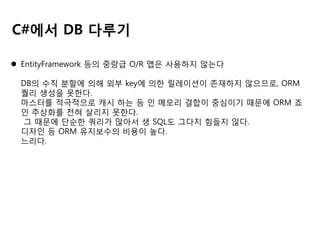 C#에서 DB 다루기
 EntityFramework 등의 중량급 O/R 맵은 사용하지 않는다
DB의 수직 분할에 의해 외부 key에 의한 릴레이션이 존재하지 않으므로, ORM
퀄리 생성을 못한다.
마스터를 적극적으로 캐시 하는 등 인 메모리 결합이 중심이기 때문에 ORM 죠
인 추상화를 전혀 살리지 못한다.
그 때문에 단순한 쿼리가 많아서 생 SQL도 그다지 힘들지 않다.
디자인 등 ORM 유지보수의 비용이 높다.
느리다.

 