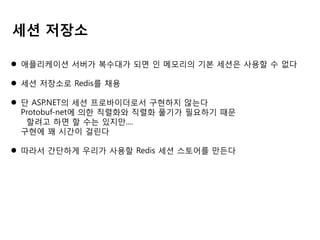 세션 저장소
 애플리케이션 서버가 복수대가 되면 인 메모리의 기본 세션은 사용할 수 없다
 세션 저장소로 Redis를 채용
 단 ASP.NET의 세션 프로바이더로서 구현하지 않는다
Protobuf-net에 의한 직렬화와 직렬화 풀기가 필요하기 때문
할려고 하면 할 수는 있지만....
구현에 꽤 시간이 걸린다
 따라서 간단하게 우리가 사용할 Redis 세션 스토어를 만든다

 