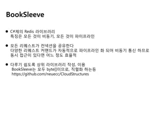 BookSleeve
 C#제의 Redis 라이브러리
특징은 모든 것이 비동기, 모든 것이 파이프라인
 모든 리퀘스트가 컨넥션을 공유한다
다양한 리퀘스트 커맨드가 자동적으로 파이프라인 화 되어 비동기 통신 하므로
동시 접근이 있다면 어느 정도 효율적
 다루기 쉽도록 상위 라이브러리 작성, 이용
BookSleeve는 모두 byte[]이므로, 직렬화 하는등
https://github.com/neuecc/CloudStructures

 
