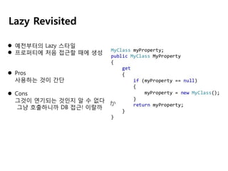 Lazy Revisited
 예전부터의 Lazy 스타일
 프로퍼티에 처음 접근할 때에 생성
 Pros
사용하는 것이 간단
 Cons
그것이 연기되는 것인지 알 수 없다
그냥 호출하니까 DB 접근! 이랄까

 