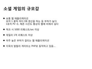 소셜 게임의 규모감
 보통 웹 애플리케이션
유저 1 클릭 마다 DB 갱신을 하는 등 부하가 높다
1유저 PV 수, 채존 시간도 통상의 웹에 비해서 길다
 픽크 시 5000 리퀘스트/sec 이상
 데일리 1억 리퀘스트 이상

 아주 높은 부하가 걸리는 웹 애플리케이션
 지옥의 발할라 게이트는 PHP로 동작하고 있음....

 