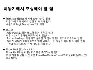 비동기에서 조심해야 할 점
 TransactionScope 내에서 await 할 수 없다
다른 스레드가 되므로 실행 시 예외가 된다.
수동으로 BeginTransaction으로 회피
 데드락
.Result/Wait로 하면 데드락 하는 경우가 있다.
모두 async로 통하면 데드락 하지 않는다.....
TransactionScope 사용하고 싶다면 그 중에서 동기적으로 기다려야 한다.
필터가 비동기 미대응이므로 필터 내에서 쓰는 경우는 기다릴 수 밖에 없다.
신경 써서 데드락 하지 않도록 기술 한다.
 ThreadPool 증가가 느리다
ThreadPool이 늘어나는 타이밍은 즉각적이지 않다.
IO 대기를 예상할 수 있다면 ThreadPool.SetMinThread로 처음부터 늘리는 것이
효과적이다

 