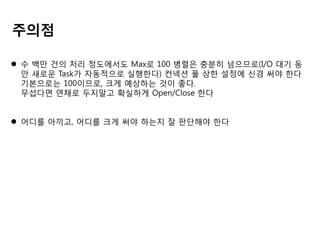 주의점
 수 백만 건의 처리 정도에서도 Max로 100 병렬은 충분히 넘으므로(I/O 대기 동
안 새로운 Task가 자동적으로 실행한다) 컨넥션 풀 상한 설정에 신경 써야 한다
기본으로는 100이므로, 크게 예상하는 것이 좋다.
무섭다면 연채로 두지말고 확실하게 Open/Close 한다
 어디를 아끼고, 어디를 크게 써야 하는지 잘 판단해야 한다

 