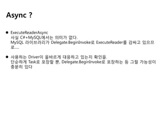 Async ?
 ExecuteReaderAsync
사실 C#+MySQL에서는 의미가 없다.
MySQL 라이브러리가 Delegate.BeginInvoke로 ExecuteReader를 감싸고 있으므
로.....
 사용하는 Driver이 올바르게 대응하고 있는지 확인을.
단순하게 Task로 포장할 뿐, Delegate.BeginInvoke로 포장하는 등 그럴 가능성이
충분히 있다

 