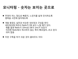 모니터링 - 숫자는 보이는 곳으로
 무엇이 어느 정도로 빠른지, 느린지를 쉽게 인식하도록
병목을 사전에 알아채도록
 개발 환경도 실전과 비슷한 네트워크 구성을 한다
네트워크에 따라서 Redis가 DB 보다 느릴 때가 있다.
예를 들면 Redis가 10ms로 DB가 1ms가 되던가
이러면 Redis에서 캐시하지 않는 쪽이 빠르잖아...라고 된다
의미 없음
 이런 구축을 하기 쉬운 것이 클라우드 이다

 