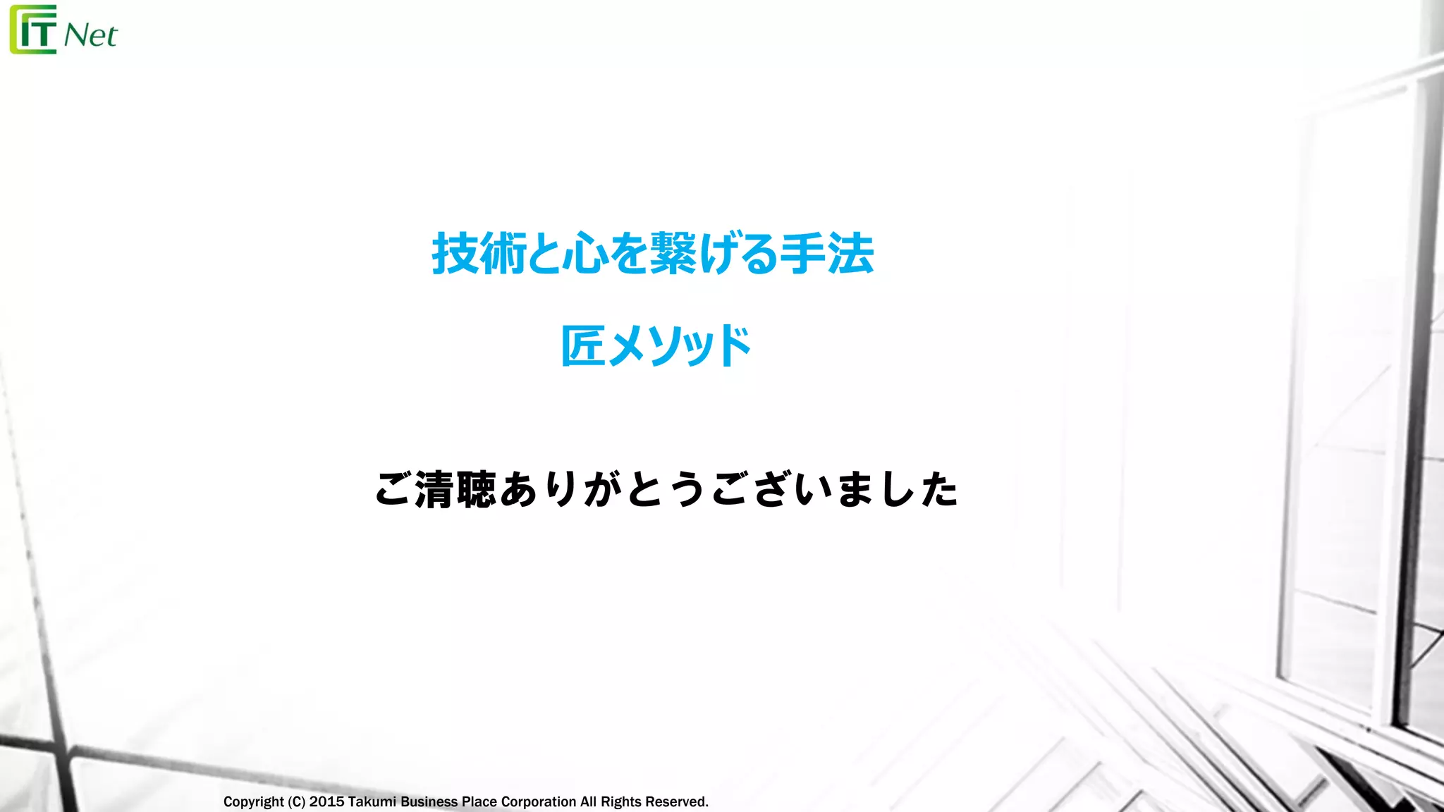 Copyright (C) 2015 Takumi Business Place Corporation All Rights Reserved.
ご清聴ありがとうございました
技術と心を繋げる手法
匠メソッド
 