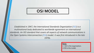 Established in 1947, the International Standards Organization (ISO) is a
multinational body dedicated to worldwide agreement on international
standards. An ISO standard that covers all aspects of network communications is
the Open Systems Interconnection (OSI) model. It was first introduced in the late
1970s.
OSI MODEL
Note:
 ISO is the organization.
OSI is the model.
 