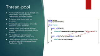 Thread-pool
 Prove uma forma em que as threads são
emprestadas para operações
concorrentes que sejam rápidas.
 CLR prove uma thread-pool por
processo.
 Threads são adicionadas ou removidas
de acordo com a demanda
 Permite que o custo de criar e matar
threads seja reduzido durante a vida do
processo
 Por padrão tem a propriedade
IsBackground definida como `true`
 Usado de implicitamente forma padrão
ao utilizar Async I/O, Delegate.Invoke,
Parallel.For, PLINQ
 