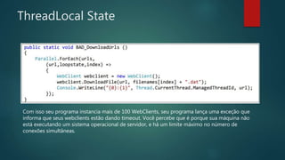 ThreadLocal State
Com isso seu programa instancia mais de 100 WebClients, seu programa lança uma exceção que
informa que seus webclients estão dando timeout. Você percebe que é porque sua máquina não
está executando um sistema operacional de servidor, e há um limite máximo no número de
conexões simultâneas.
 