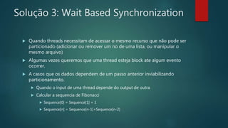Solução 3: Wait Based Synchronization
 Quando threads necessitam de acessar o mesmo recurso que não pode ser
particionado (adicionar ou remover um no de uma lista, ou manipular o
mesmo arquivo)
 Algumas vezes queremos que uma thread esteja block ate algum evento
ocorrer.
 A casos que os dados dependem de um passo anterior inviabilizando
particionamento.
 Quando o input de uma thread depende do output de outra
 Calcular a sequencia de Fibonacci
 Sequence[0] = Sequence[1] = 1
 Sequence[n] = Sequence[n-1]+Sequence[n-2]
 
