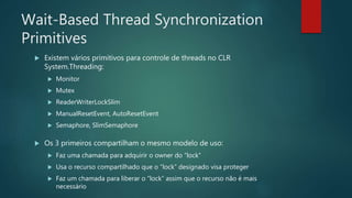 Wait-Based Thread Synchronization
Primitives
 Existem vários primitivos para controle de threads no CLR
System.Threading:
 Monitor
 Mutex
 ReaderWriterLockSlim
 ManualResetEvent, AutoResetEvent
 Semaphore, SlimSemaphore
 Os 3 primeiros compartilham o mesmo modelo de uso:
 Faz uma chamada para adquirir o owner do “lock”
 Usa o recurso compartilhado que o “lock” designado visa proteger
 Faz um chamada para liberar o “lock” assim que o recurso não é mais
necessário
 