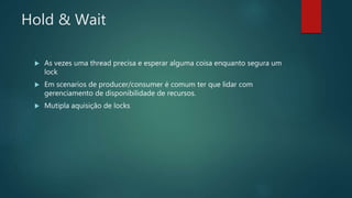 Hold & Wait
 As vezes uma thread precisa e esperar alguma coisa enquanto segura um
lock
 Em scenarios de producer/consumer é comum ter que lidar com
gerenciamento de disponibilidade de recursos.
 Mutipla aquisição de locks
 