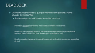 DEADLOCK
 Deadlocks podem ocorrer a qualquer momento em que esteja numa
situação de Hold & Wait
 Enquento segura um lock a thread tenta obter outro lock
Deadlocks podem ocorrer mas não necessariamente vão ocorrer
Deadlocks são possíveis mas não necessariamente prováveis (a probabilidade
aumenta de acordo com o # de threads/processadores/cores)
Deadlock podem talvez ser temporário caso seja utilizado timeouts nas aquisições
de lock
 