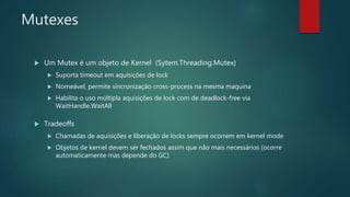 Mutexes
 Um Mutex é um objeto de Kernel (Sytem.Threading.Mutex)
 Suporta timeout em aquisições de lock
 Nomeável, permite sincronização cross-process na mesma maquina
 Habilita o uso múltipla aquisições de lock com de deadlock-free via
WaitHandle.WaitAll
 Tradeoffs
 Chamadas de aquisições e liberação de locks sempre ocorrem em kernel mode
 Objetos de kernel devem ser fechados assim que não mais necessários (ocorre
automaticamente mas depende do GC)
 