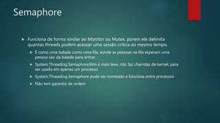 Semaphore
 Funciona de forma similar ao Monitor ou Mutex, porem ele delimita
quantas threads podem acessar uma sessão critica ao mesmo tempo.
 É como uma balada como uma fila, aonde as pessoas na fila esperam uma
pessoa sair da balada para entrar.
 System.Threading.SemaphoreSlim é mais leve, não faz chamdas de kernel, para
ser usado em apenas um processo.
 System.Threading.Semaphore pode ser nomeado e funciona entre processos
 Não tem garantia de ordem
 