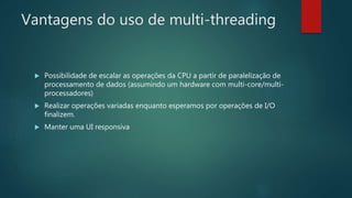 Vantagens do uso de multi-threading
 Possibilidade de escalar as operações da CPU a partir de paralelização de
processamento de dados (assumindo um hardware com multi-core/multi-
processadores)
 Realizar operações variadas enquanto esperamos por operações de I/O
finalizem.
 Manter uma UI responsiva
 