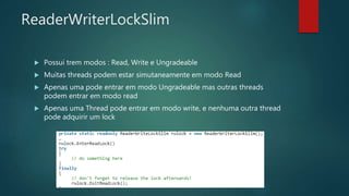 ReaderWriterLockSlim
 Possui trem modos : Read, Write e Ungradeable
 Muitas threads podem estar simutaneamente em modo Read
 Apenas uma pode entrar em modo Ungradeable mas outras threads
podem entrar em modo read
 Apenas uma Thread pode entrar em modo write, e nenhuma outra thread
pode adquirir um lock
 