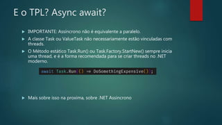E o TPL? Async await?
 IMPORTANTE: Assíncrono não é equivalente a paralelo.
 A classe Task ou ValueTask não necessariamente estão vinculadas com
threads.
 O Método estático Task.Run() ou Task.Factory.StartNew() sempre inicia
uma thread, e é a forma recomendada para se criar threads no .NET
moderno.
 Mais sobre isso na proxima, sobre .NET Assincrono
 
