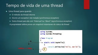 Tempo de vida de uma thread
 Uma thread para quando
 O método da thread retorna
 Ocorre um exception não tratada (synchronous exception)
 Outra thread para ela com “Interrupt”ou “Abort” (asynchronous exception)
A propriedade IsAlive prove um snapshot instantaneo do status da thread
IsAlive == false
 