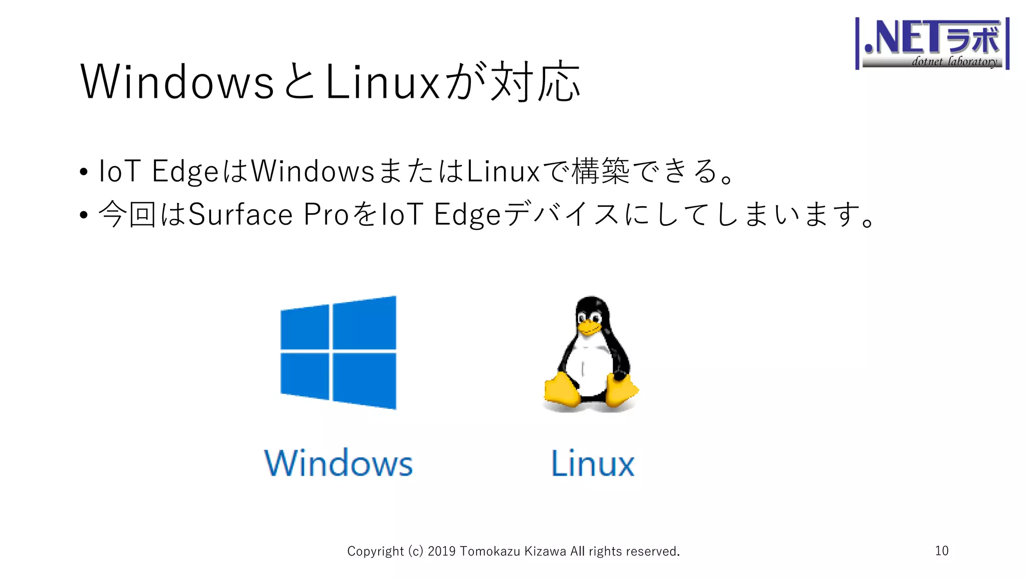 WindowsとLinuxが対応
• IoT EdgeはWindowsまたはLinuxで構築できる。
• 今回はSurface ProをIoT Edgeデバイスにしてしまいます。
Copyright (c) 2019 Tomokazu Kizawa All rights reserved. 10
 