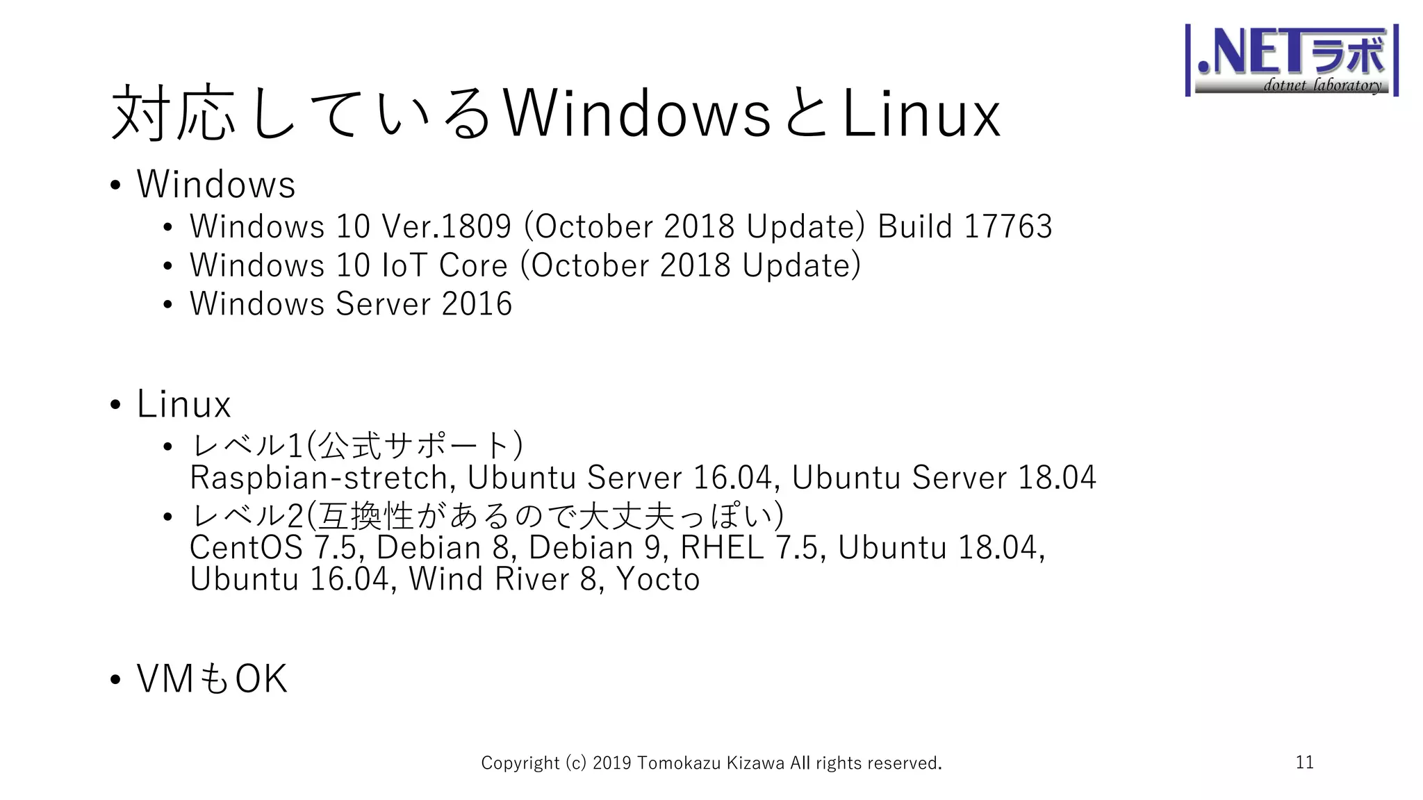 対応しているWindowsとLinux
• Windows
• Windows 10 Ver.1809 (October 2018 Update) Build 17763
• Windows 10 IoT Core (October 2018 Update)
• Windows Server 2016
• Linux
• レベル1(公式サポート)
Raspbian-stretch, Ubuntu Server 16.04, Ubuntu Server 18.04
• レベル2(互換性があるので大丈夫っぽい)
CentOS 7.5, Debian 8, Debian 9, RHEL 7.5, Ubuntu 18.04,
Ubuntu 16.04, Wind River 8, Yocto
• VMもOK
Copyright (c) 2019 Tomokazu Kizawa All rights reserved. 11
 