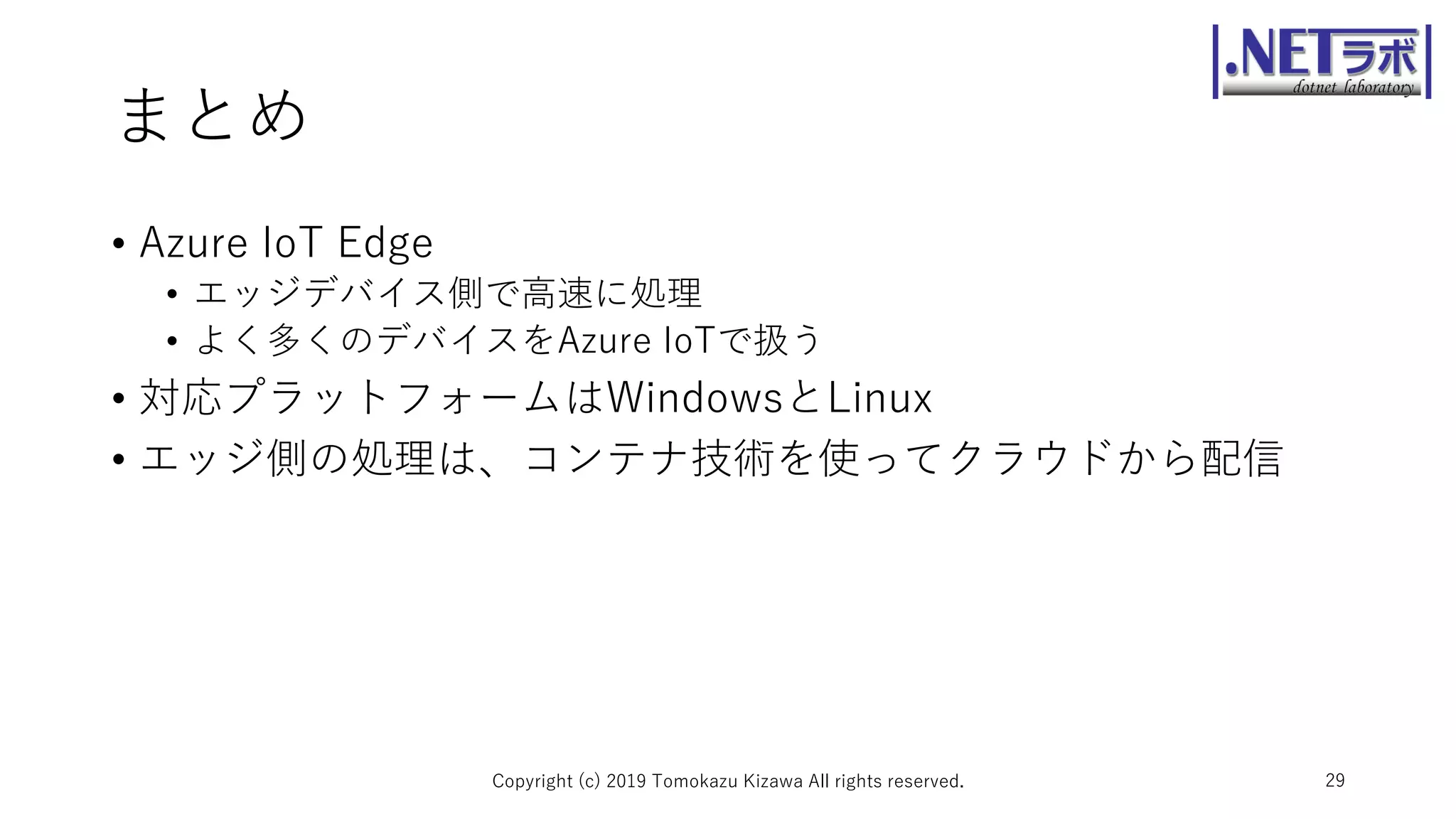 まとめ
• Azure IoT Edge
• エッジデバイス側で高速に処理
• よく多くのデバイスをAzure IoTで扱う
• 対応プラットフォームはWindowsとLinux
• エッジ側の処理は、コンテナ技術を使ってクラウドから配信
Copyright (c) 2019 Tomokazu Kizawa All rights reserved. 29
 