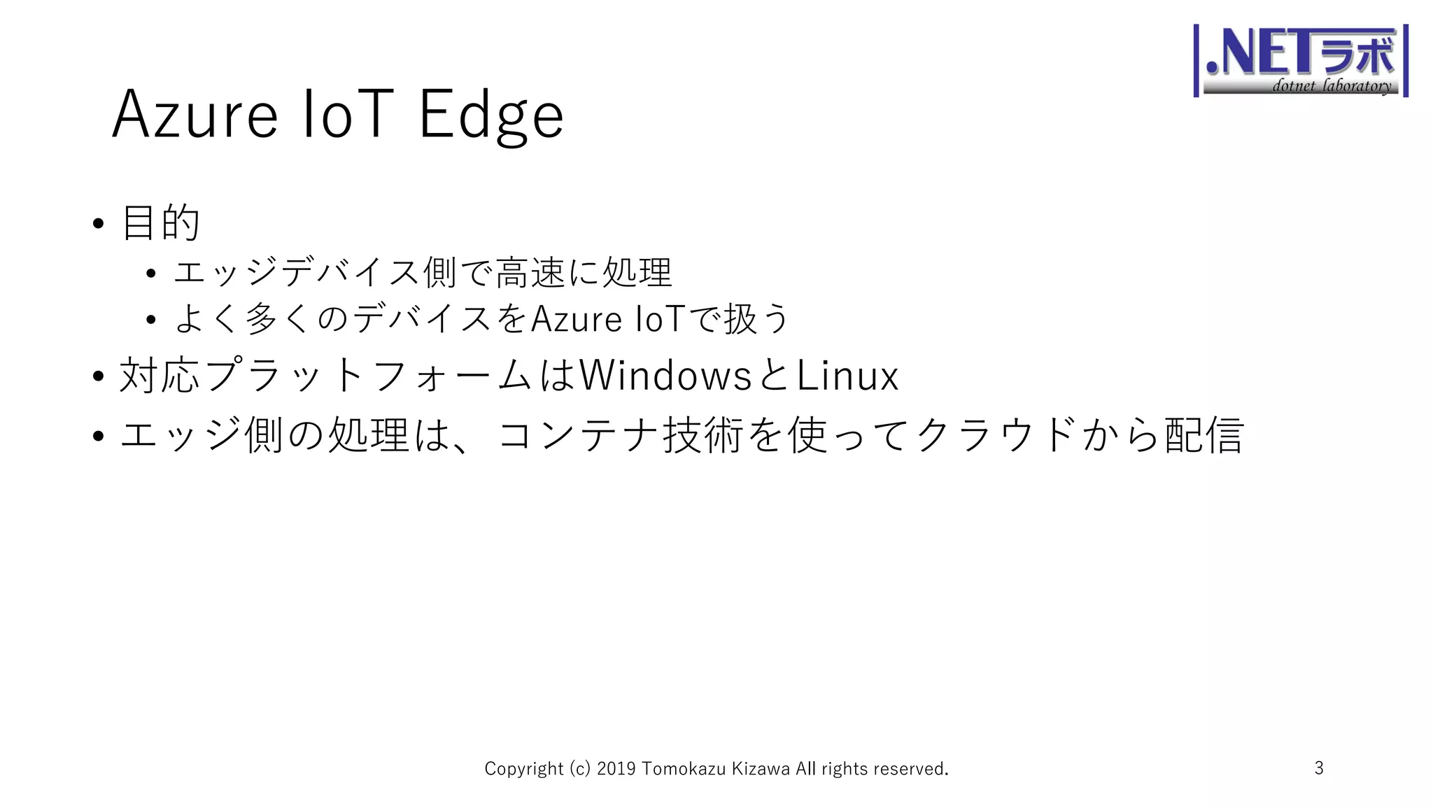 Azure IoT Edge
• 目的
• エッジデバイス側で高速に処理
• よく多くのデバイスをAzure IoTで扱う
• 対応プラットフォームはWindowsとLinux
• エッジ側の処理は、コンテナ技術を使ってクラウドから配信
Copyright (c) 2019 Tomokazu Kizawa All rights reserved. 3
 