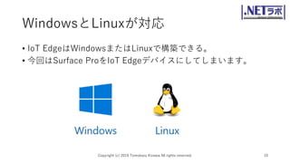 WindowsとLinuxが対応
• IoT EdgeはWindowsまたはLinuxで構築できる。
• 今回はSurface ProをIoT Edgeデバイスにしてしまいます。
Copyright (c) 2019 Tomokazu Kizawa All rights reserved. 10
 