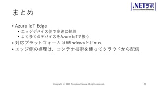 まとめ
• Azure IoT Edge
• エッジデバイス側で高速に処理
• よく多くのデバイスをAzure IoTで扱う
• 対応プラットフォームはWindowsとLinux
• エッジ側の処理は、コンテナ技術を使ってクラウドから配信
Copyright (c) 2019 Tomokazu Kizawa All rights reserved. 29
 