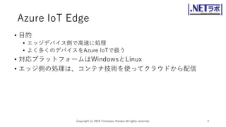 Azure IoT Edge
• 目的
• エッジデバイス側で高速に処理
• よく多くのデバイスをAzure IoTで扱う
• 対応プラットフォームはWindowsとLinux
• エッジ側の処理は、コンテナ技術を使ってクラウドから配信
Copyright (c) 2019 Tomokazu Kizawa All rights reserved. 3
 