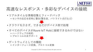 高速なレスポンス・多彩なデバイスの接続
• リアルタイムな情報収集とフィードバック
• センサの反応を即時に警告(警告音、パトライト点灯など)
• クラウドを介さず、できるだけデバイス側で処理
Copyright (c) 2019 Tomokazu Kizawa All rights reserved. 5
• すべてのデバイスがAzure IoT Hubに接続できるわけではない
• ハードウェアの制約
• プロトコルの未サポート
• ゲートウェイとしての機能
• インターフェース変換、プロトコル変換
 