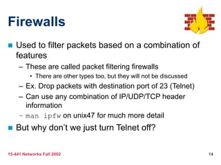 15-441 Networks Fall 2002 14
Firewalls
 Used to filter packets based on a combination of
features
– These are called packet filtering firewalls
• There are other types too, but they will not be discussed
– Ex. Drop packets with destination port of 23 (Telnet)
– Can use any combination of IP/UDP/TCP header
information
– man ipfw on unix47 for much more detail
 But why don’t we just turn Telnet off?
 