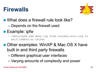 15-441 Networks Fall 2002 16
Firewalls
 What does a firewall rule look like?
– Depends on the firewall used
 Example: ipfw
– /sbin/ipfw add deny tcp from cracker.evil.org to
wolf.tambov.su telnet
 Other examples: WinXP & Mac OS X have
built in and third party firewalls
– Different graphical user interfaces
– Varying amounts of complexity and power
 
