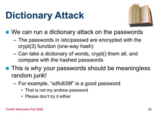15-441 Networks Fall 2002 20
Dictionary Attack
 We can run a dictionary attack on the passwords
– The passwords in /etc/passwd are encrypted with the
crypt(3) function (one-way hash)
– Can take a dictionary of words, crypt() them all, and
compare with the hashed passwords
 This is why your passwords should be meaningless
random junk!
– For example, “sdfo839f” is a good password
• That is not my andrew password
• Please don’t try it either
 