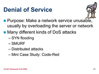 15-441 Networks Fall 2002 21
Denial of Service
 Purpose: Make a network service unusable,
usually by overloading the server or network
 Many different kinds of DoS attacks
– SYN flooding
– SMURF
– Distributed attacks
– Mini Case Study: Code-Red
 